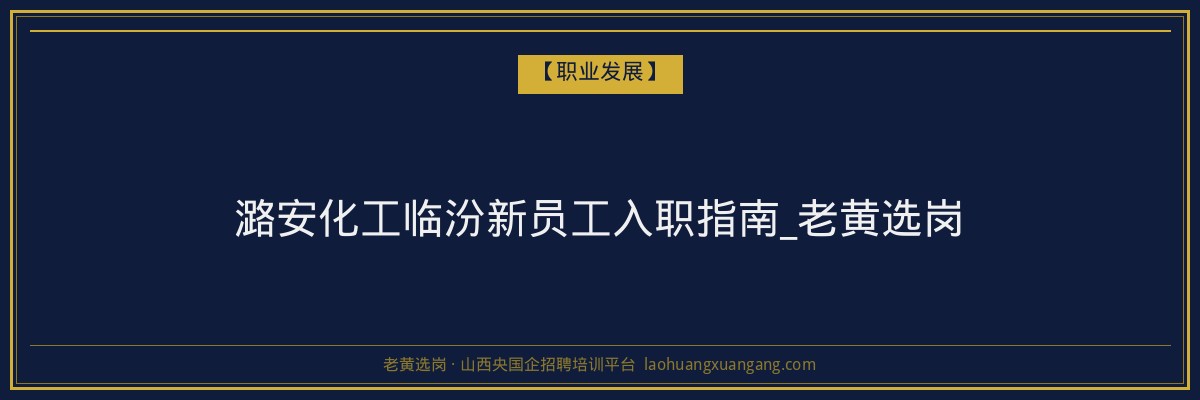 潞安化工临汾新员工入职指南_老黄选岗 - 老黄选岗