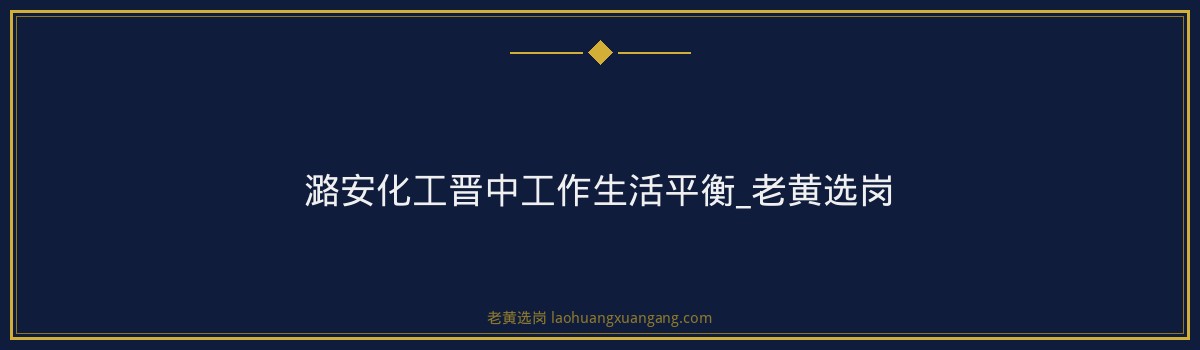 潞安化工晋中工作生活平衡_老黄选岗 - 要点