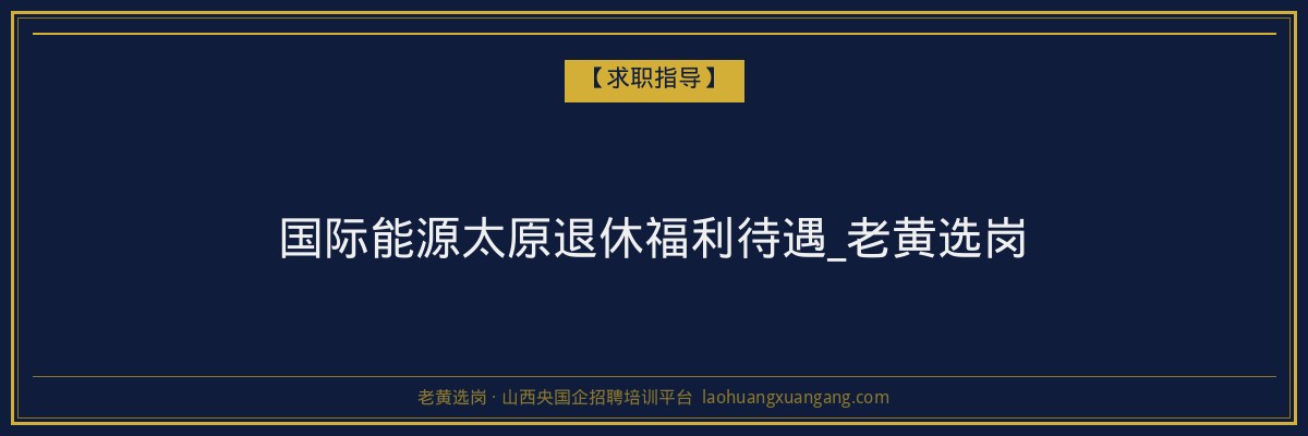 国际能源太原退休福利待遇_老黄选岗 - 老黄选岗