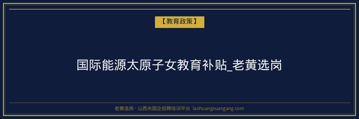 国际能源太原子女教育补贴_老黄选岗 - 老黄选岗