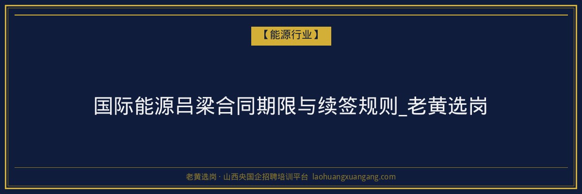 国际能源吕梁合同期限与续签规则_老黄选岗 - 老黄选岗