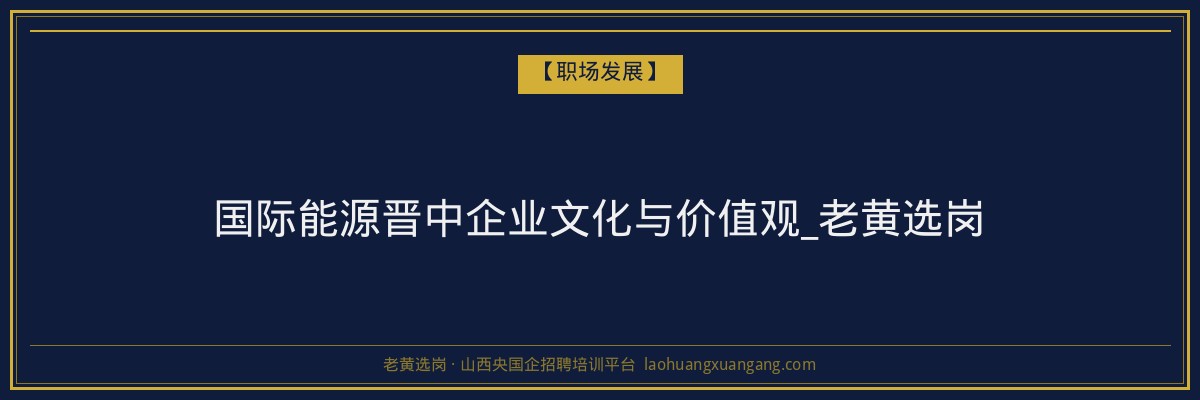 国际能源晋中企业文化与价值观_老黄选岗 - 老黄选岗