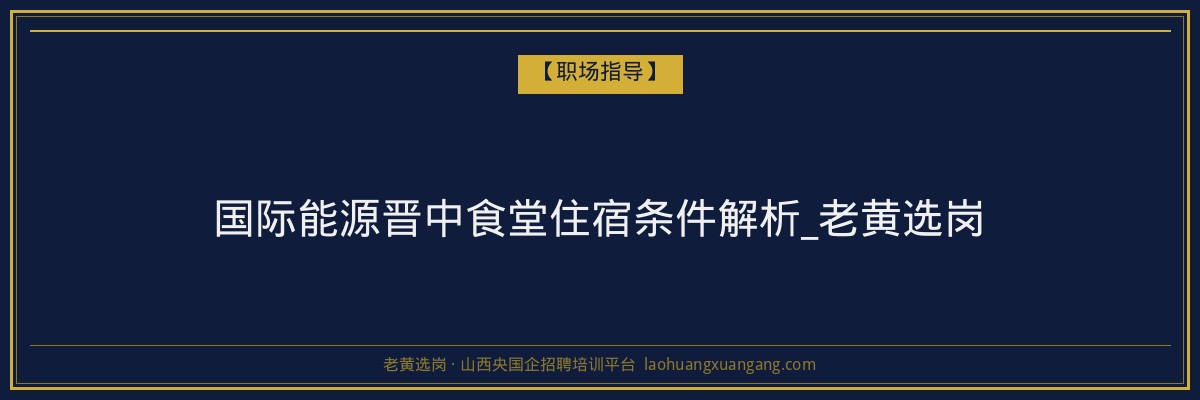 国际能源晋中食堂住宿条件解析_老黄选岗 - 老黄选岗