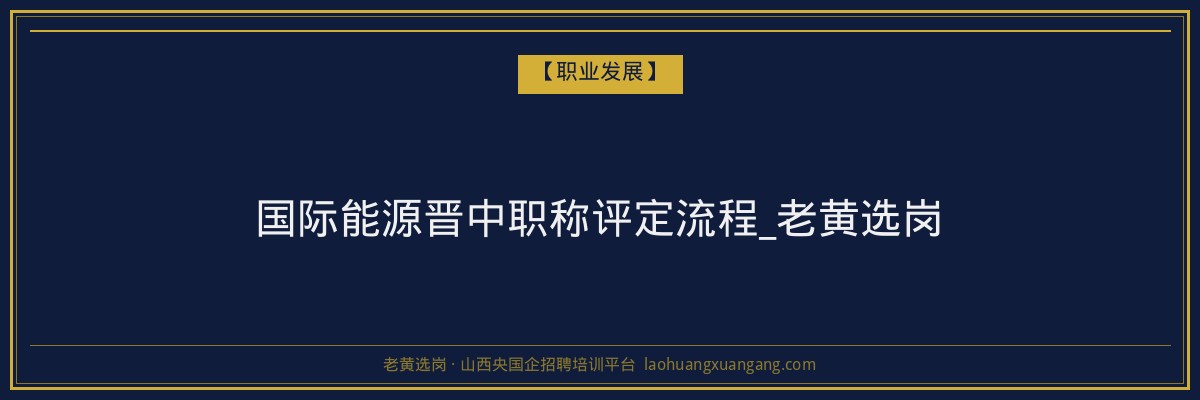 国际能源晋中职称评定流程_老黄选岗 - 老黄选岗