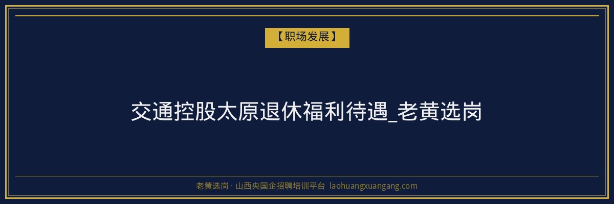 交通控股太原退休福利待遇_老黄选岗 - 老黄选岗