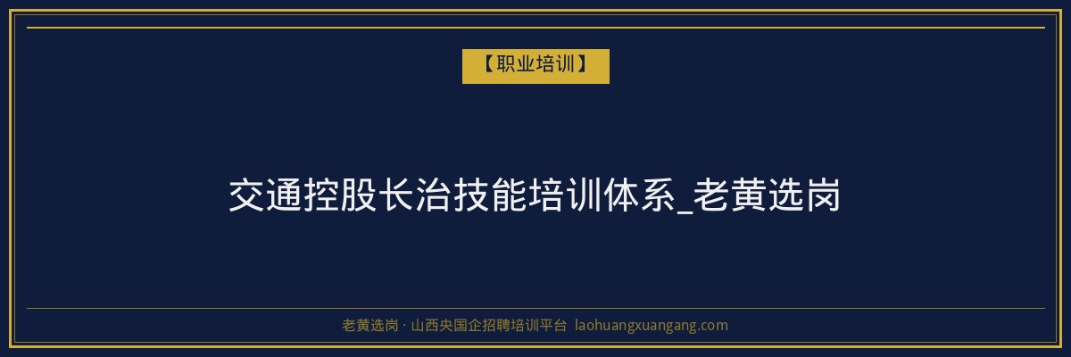 交通控股长治技能培训体系_老黄选岗 - 老黄选岗