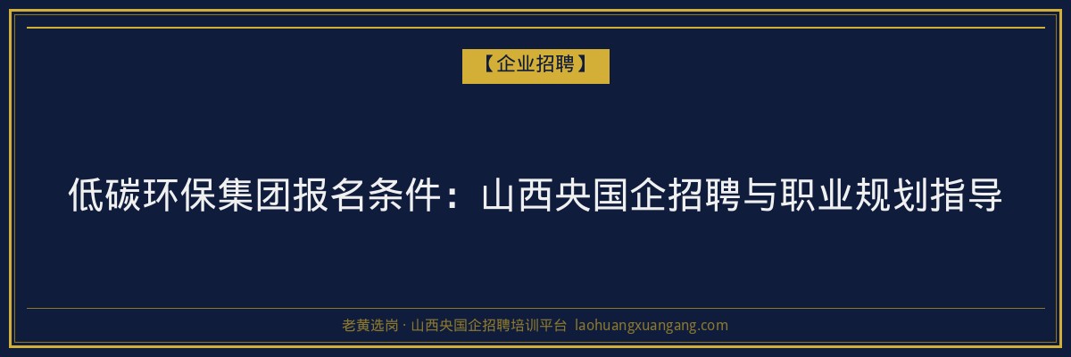 低碳环保集团报名条件:山西央国企招聘与职业规划指导 - 老黄选岗