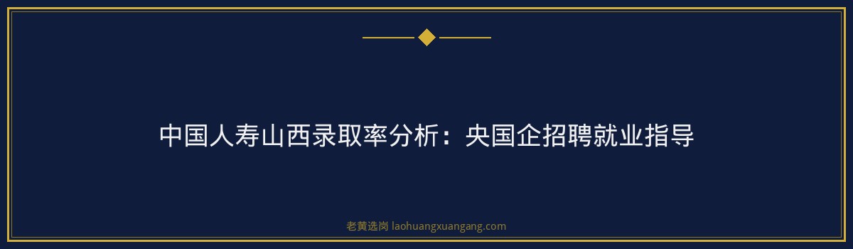中国人寿山西录取率分析:央国企招聘就业指导 - 要点