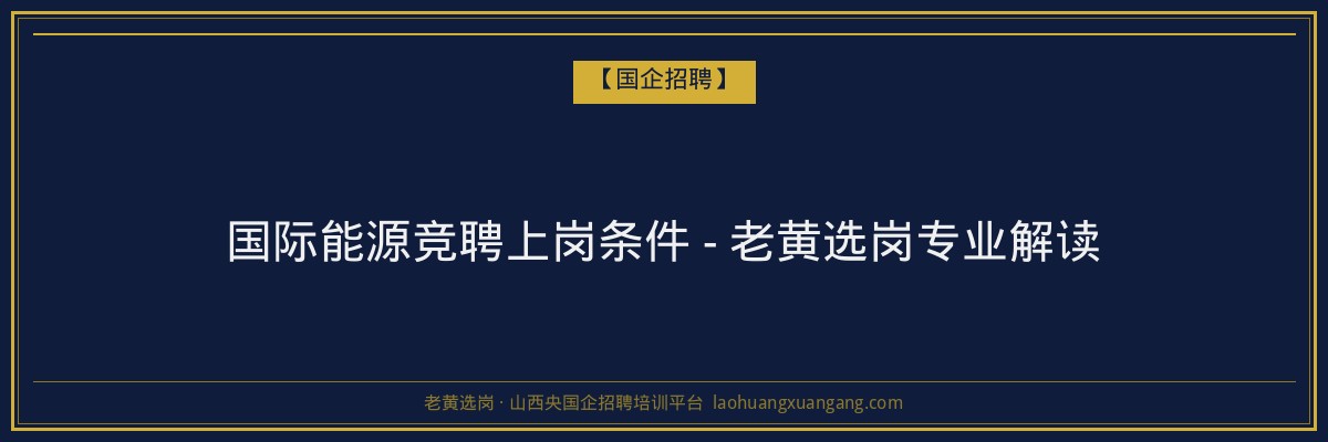 国际能源竞聘上岗条件 - 老黄选岗专业解读 - 老黄选岗