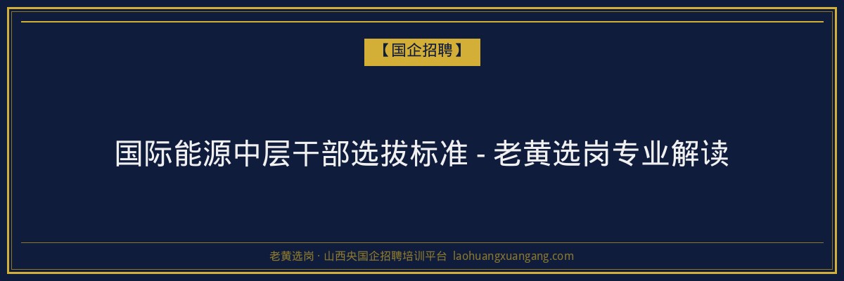 国际能源中层干部选拔标准 - 老黄选岗专业解读 - 老黄选岗