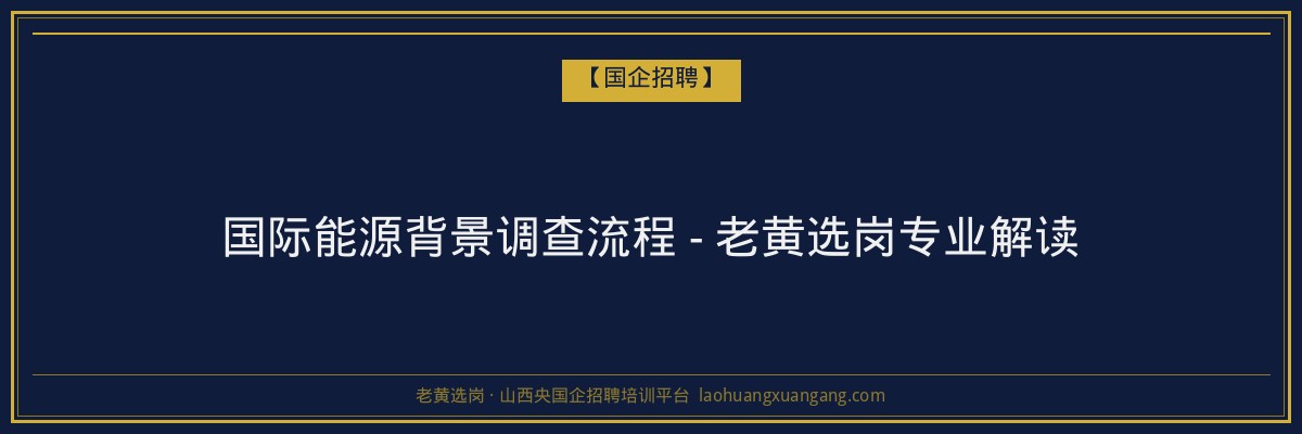 国际能源背景调查流程 - 老黄选岗专业解读 - 老黄选岗