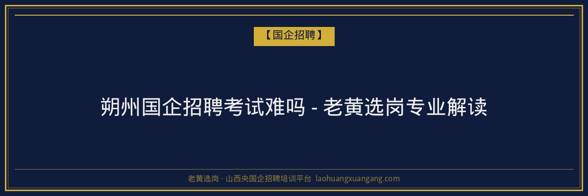 朔州国企招聘考试难吗 - 老黄选岗专业解读 - 老黄选岗