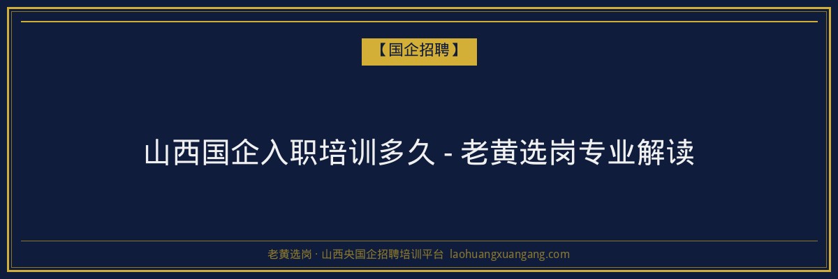 山西国企入职培训多久 - 老黄选岗专业解读 - 老黄选岗