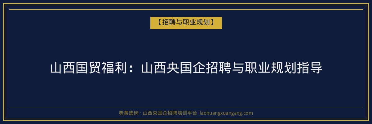 山西国贸福利：山西央国企招聘与职业规划指导 - 老黄选岗