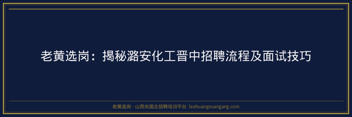 老黄选岗：揭秘潞安化工晋中招聘流程及面试技巧 - 老黄选岗