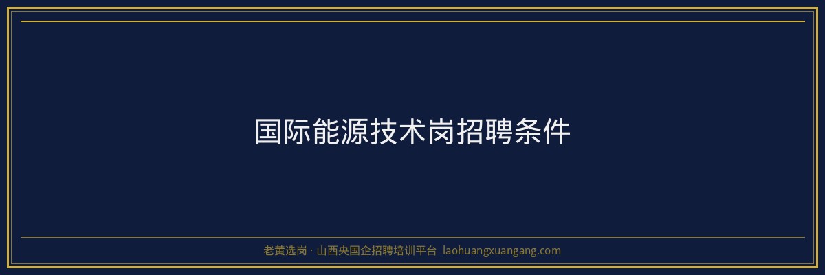 国际能源技术岗招聘条件 - 老黄选岗