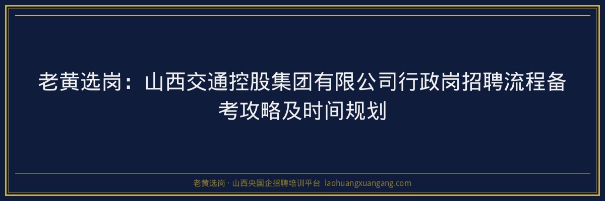 老黄选岗：山西交通控股集团有限公司行政岗招聘流程备考攻略及时间规划 - 老黄选岗