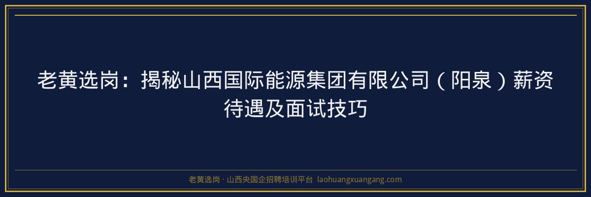老黄选岗：揭秘山西国际能源集团有限公司（阳泉）薪资待遇及面试技巧 - 老黄选岗