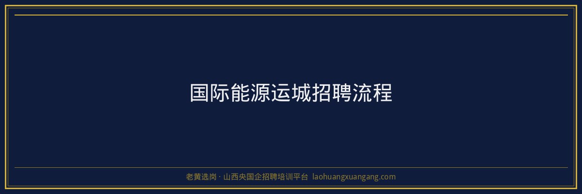 国际能源运城招聘流程 - 老黄选岗