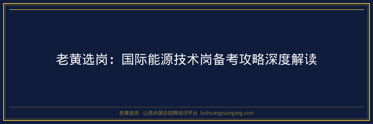 老黄选岗：国际能源技术岗备考攻略深度解读 - 老黄选岗