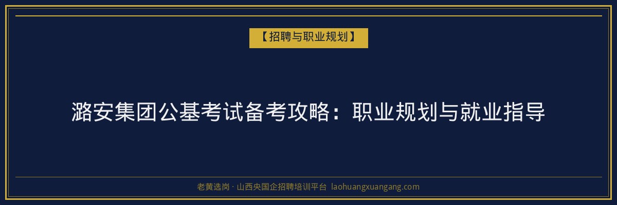 潞安集团公基考试备考攻略:职业规划与就业指导 - 老黄选岗