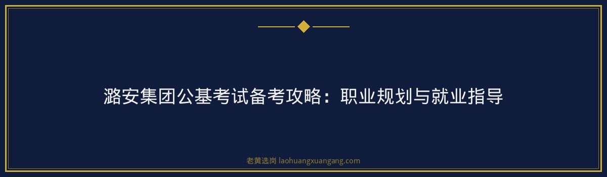 潞安集团公基考试备考攻略:职业规划与就业指导 - 要点