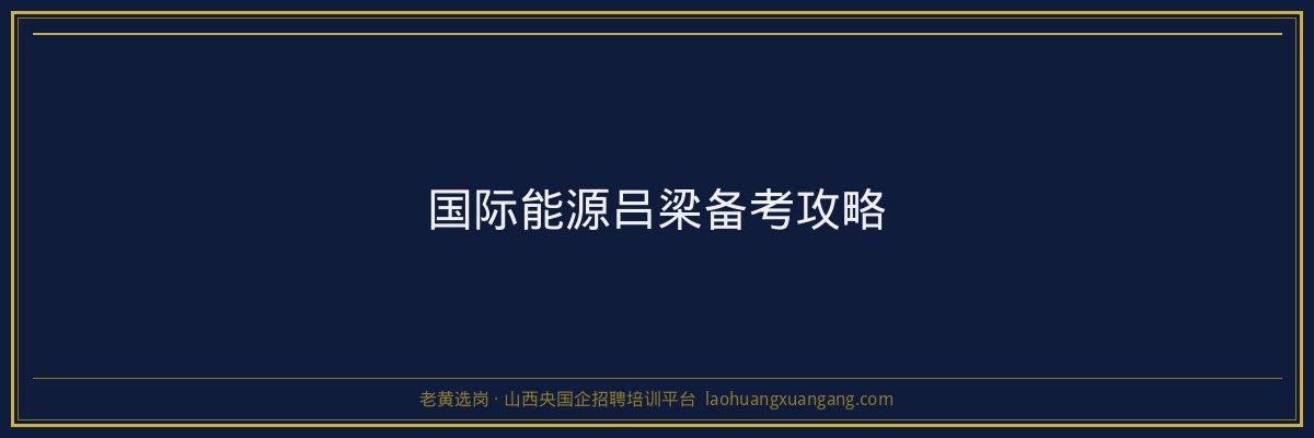 国际能源吕梁备考攻略 - 老黄选岗