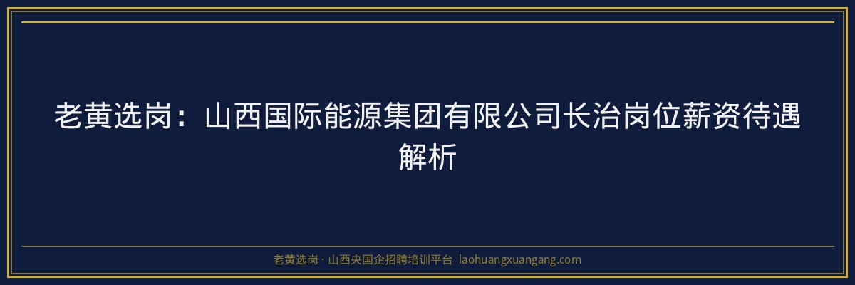 老黄选岗：山西国际能源集团有限公司长治岗位薪资待遇解析 - 老黄选岗