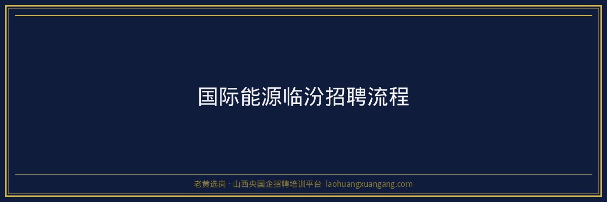 国际能源临汾招聘流程 - 老黄选岗