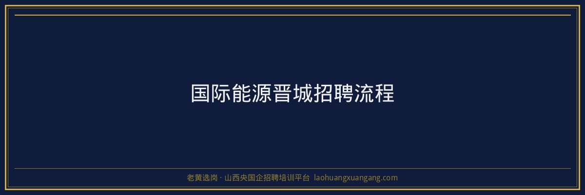 国际能源晋城招聘流程 - 老黄选岗