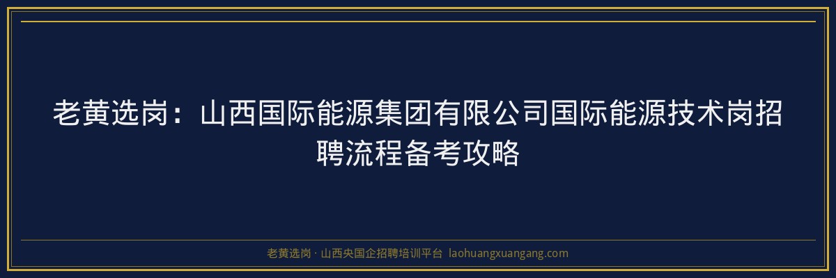 老黄选岗：山西国际能源集团有限公司国际能源技术岗招聘流程备考攻略 - 老黄选岗