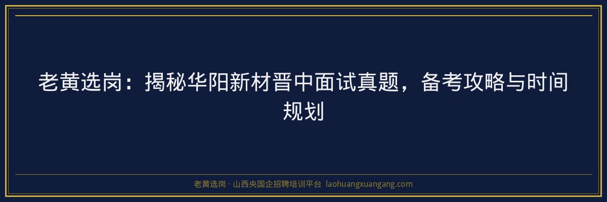 老黄选岗：揭秘华阳新材晋中面试真题，备考攻略与时间规划 - 老黄选岗