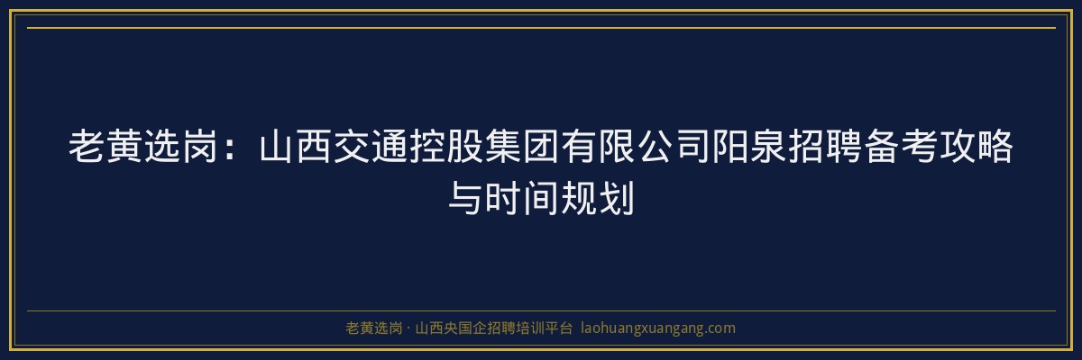 老黄选岗：山西交通控股集团有限公司阳泉招聘备考攻略与时间规划 - 老黄选岗