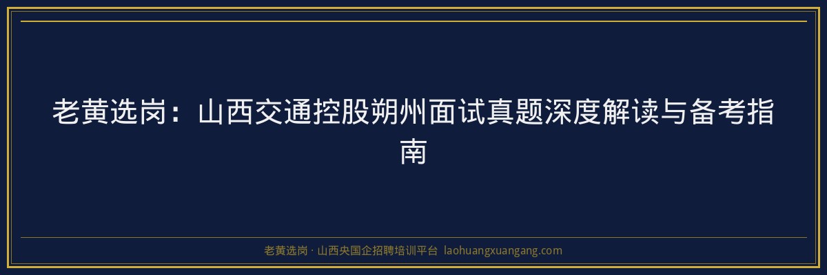 老黄选岗：山西交通控股朔州面试真题深度解读与备考指南 - 老黄选岗