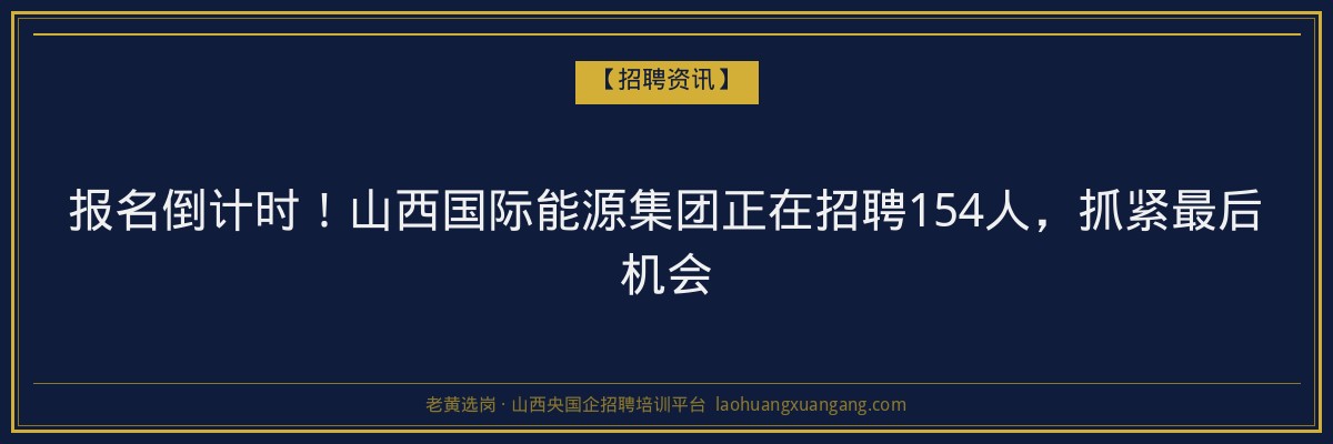 报名倒计时！山西国际能源集团正在招聘154人，抓紧最后机会 - 老黄选岗