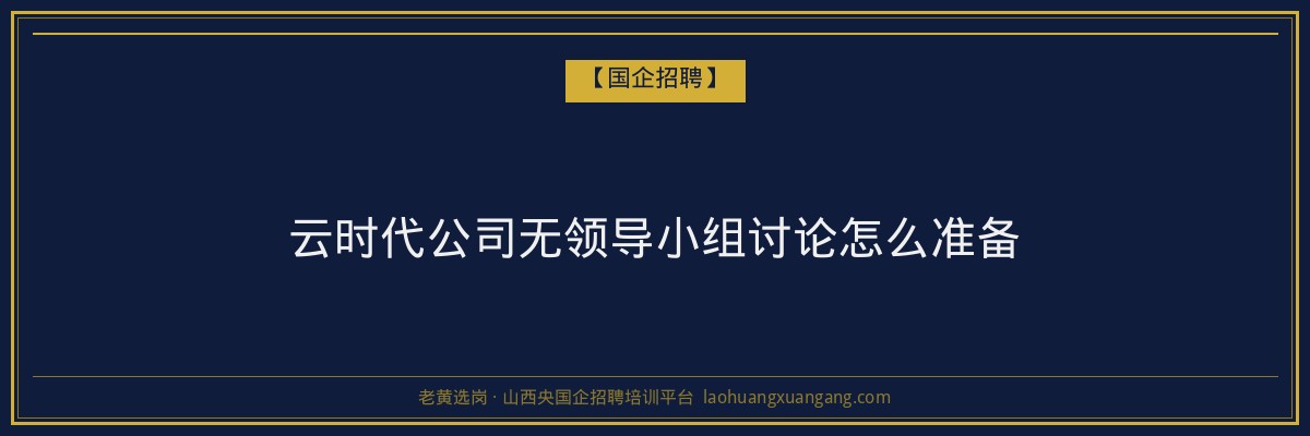 云时代公司无领导小组讨论怎么准备 - 老黄选岗