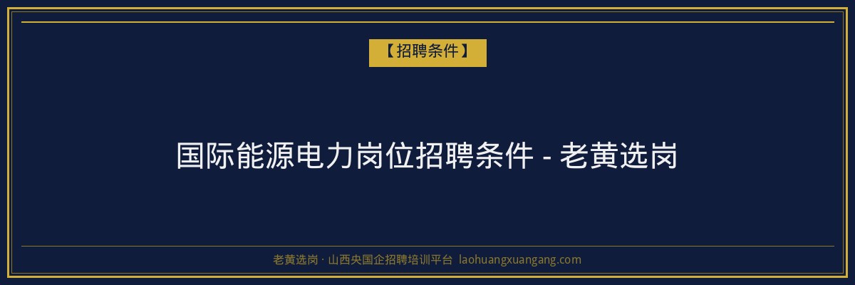 国际能源电力岗位招聘条件 - 老黄选岗 - 老黄选岗