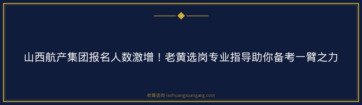 山西航产集团报名人数激增!老黄选岗专业指导助你备考一臂之力 - 要点