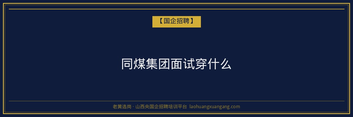 同煤集团面试穿什么 - 老黄选岗