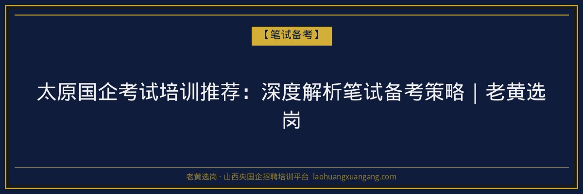 太原国企考试培训推荐：深度解析笔试备考策略｜老黄选岗 - 老黄选岗