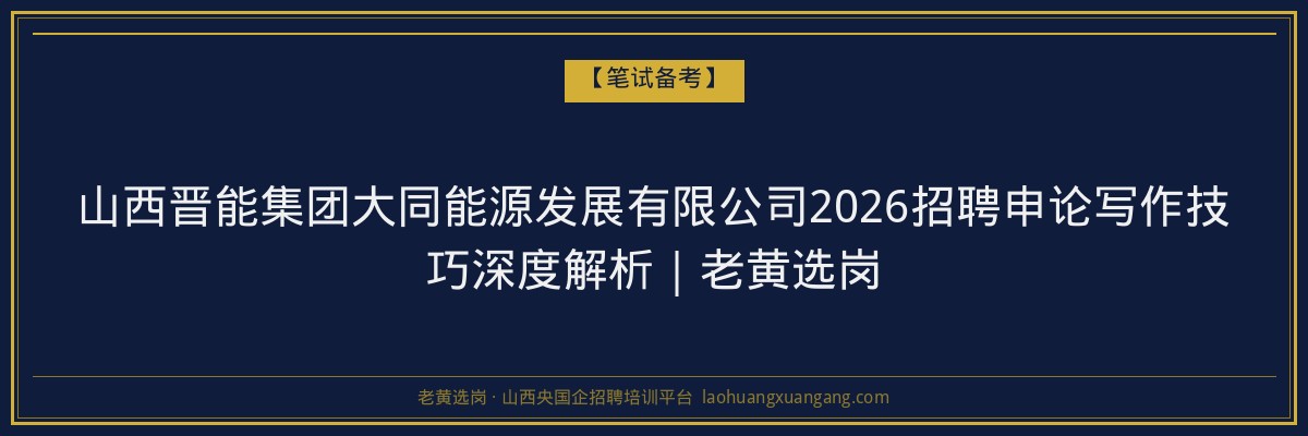 山西晋能集团大同能源发展有限公司2026招聘申论写作技巧深度解析｜老黄选岗 - 老黄选岗
