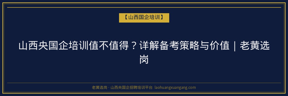 山西央国企培训值不值得？详解备考策略与价值｜老黄选岗 - 老黄选岗