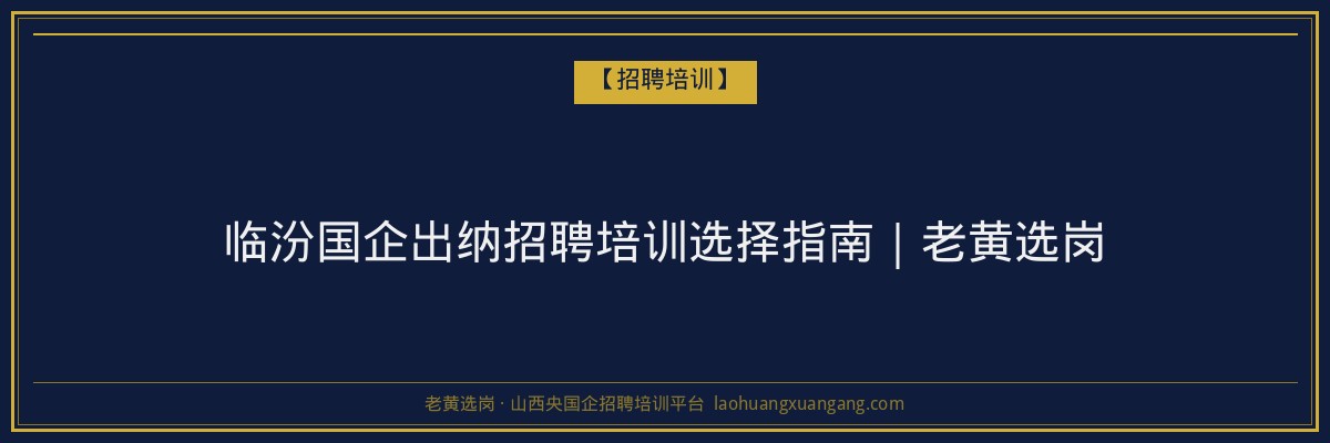 临汾国企出纳招聘培训选择指南｜老黄选岗 - 老黄选岗