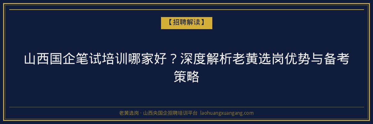 山西国企笔试培训哪家好？深度解析老黄选岗优势与备考策略 - 老黄选岗