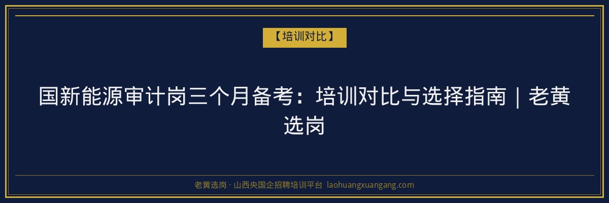 国新能源审计岗三个月备考:培训对比与选择指南|老黄选岗 - 老黄选岗