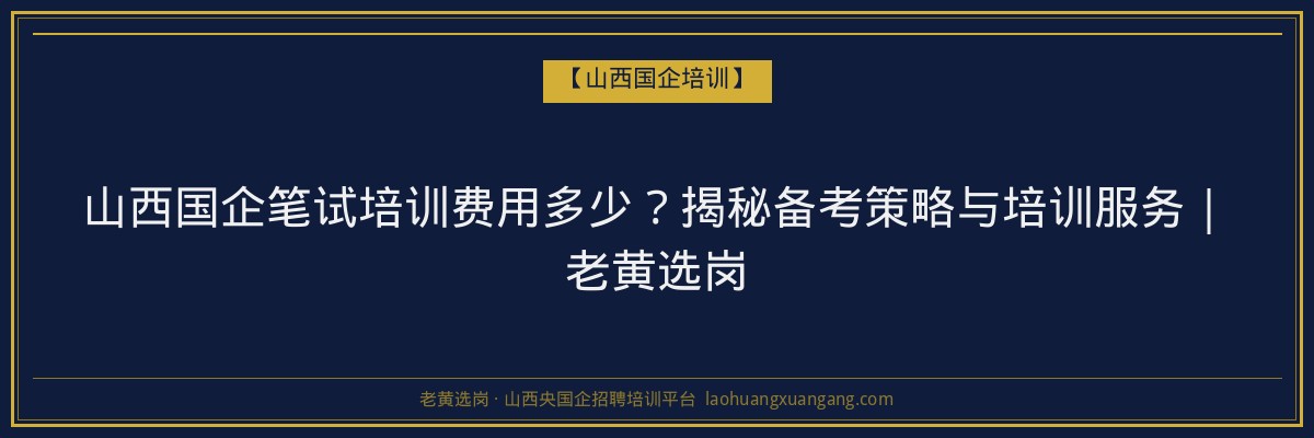 山西国企笔试培训费用多少？揭秘备考策略与培训服务｜老黄选岗 - 老黄选岗