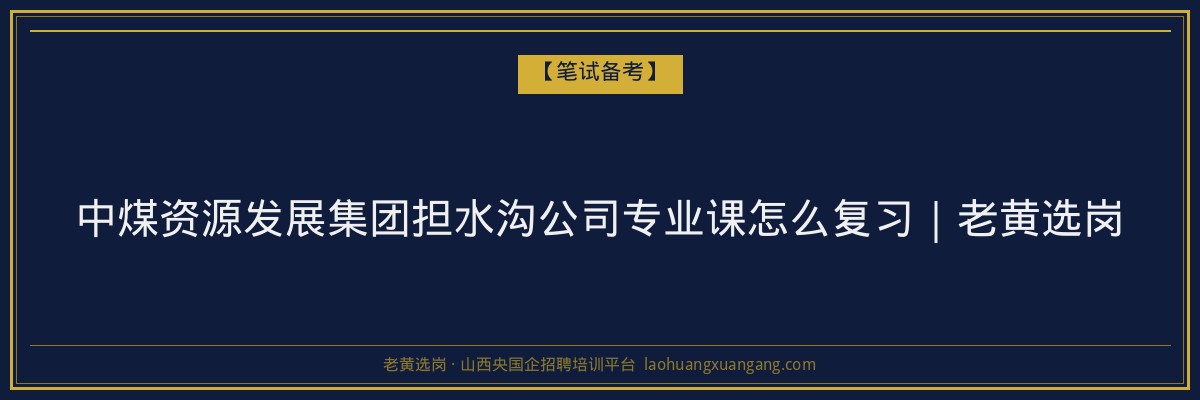中煤资源发展集团担水沟公司专业课怎么复习|老黄选岗 - 老黄选岗