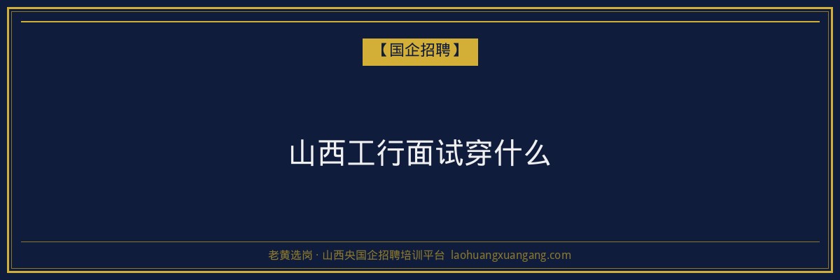 山西工行面试穿什么 - 老黄选岗