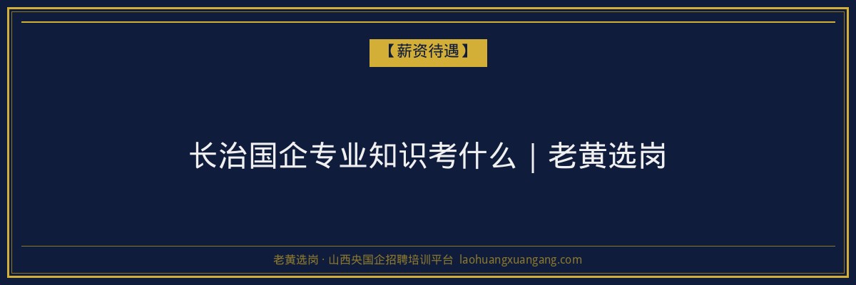 长治国企专业知识考什么|老黄选岗 - 老黄选岗