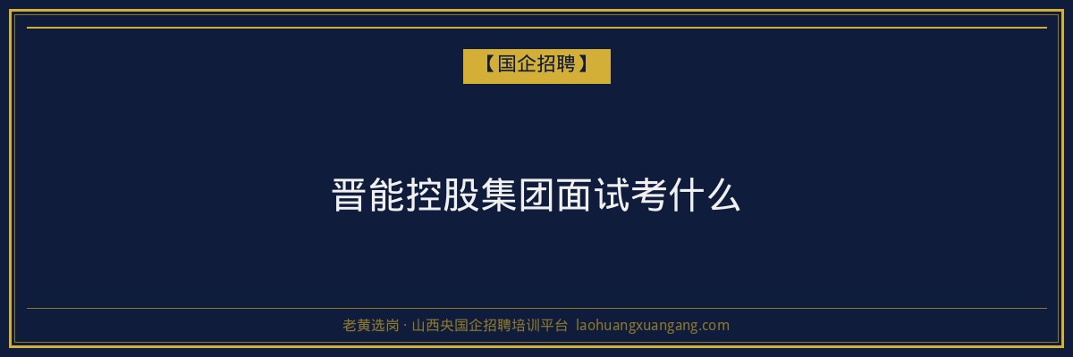 晋能控股集团面试考什么 - 老黄选岗